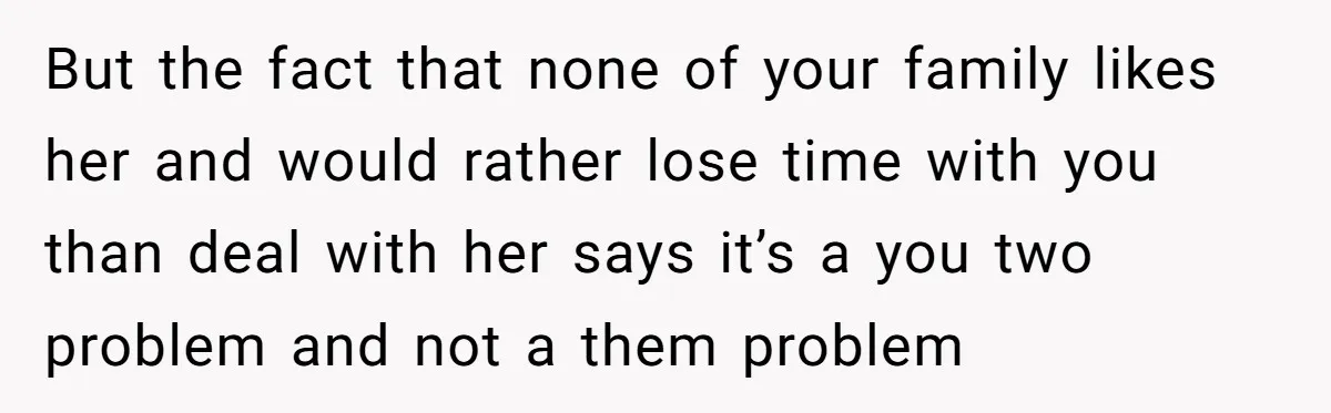But the fact that none of your family likes her and would rather lose time with you than deal with her says it’s a you two problem and not a...