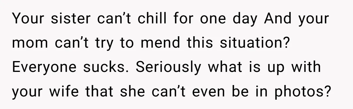 Your sister can’t chill for one day And your mom can’t try to mend this situation? Everyone sucks. Seriously what is up with your wife that she can’t even be...
