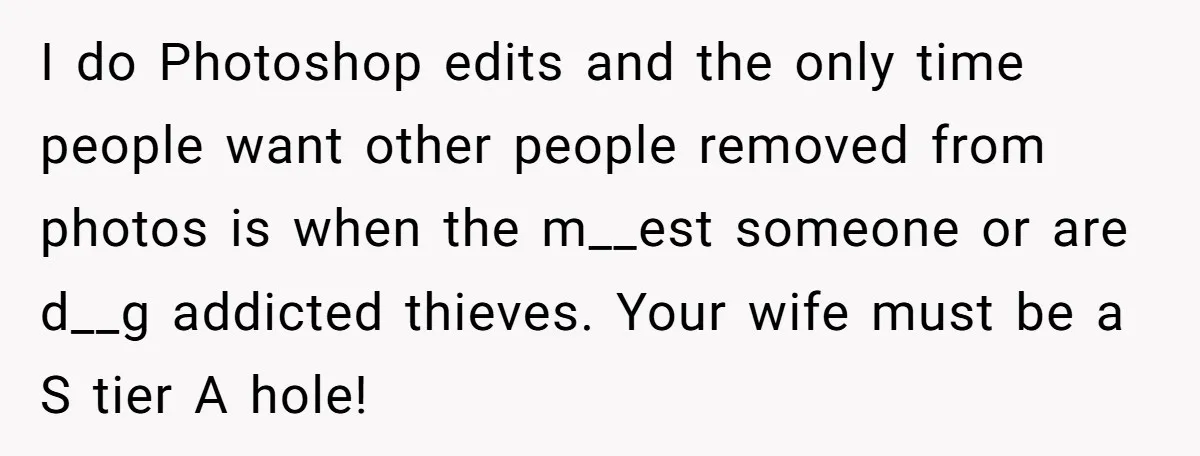 I do Photoshop edits and the only time people want other people removed from photos is when the m__est someone or are d__g addicted thieves. Your wife must be a...