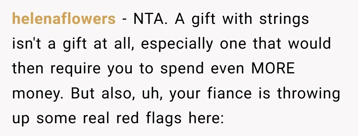 helenaflowers - NTA. A gift with strings isn't a gift at all, especially one that would then require you to spend even MORE money. But also, uh, your fiance is...