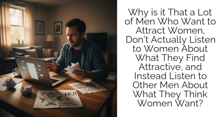 Why is it That a Lot of Men Who Want to Attract Women, Don’t Actually Listen to Women About What They Find Attractive, and Instead Listen to Other Men About What They Think Women Want?