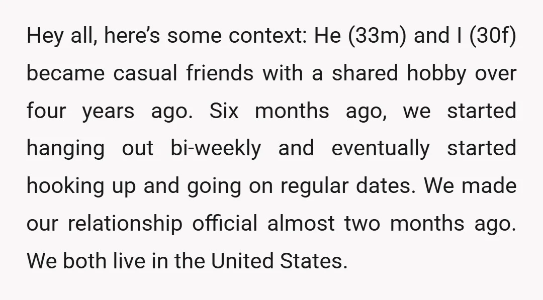 Hey all, here’s some context: He (33m) and I (30f) became casual friends with a shared hobby over four years ago. Six months ago, we started hanging out bi-weekly and...