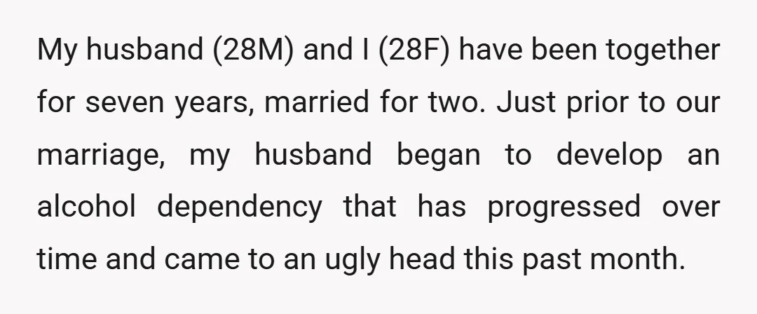 My husband (28M) and I (28F) have been together for seven years, married for two. Just prior to our marriage, my husband began to develop an alcohol dependency that has...