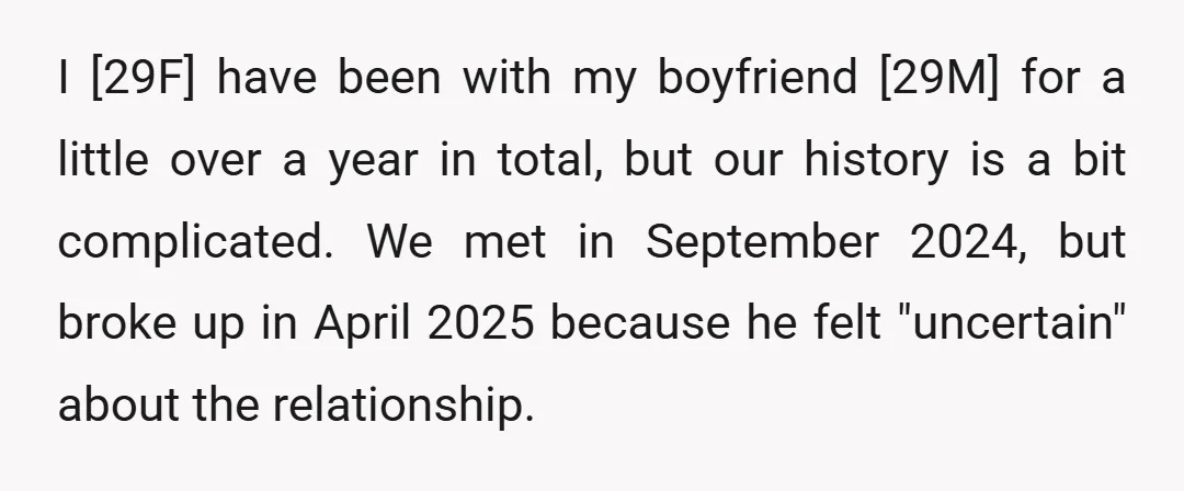 I [29F] have been with my boyfriend [29M] for a little over a year in total, but our history is a bit complicated. We met in September 2024, but broke...