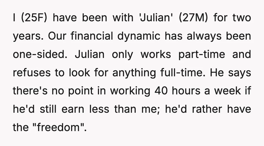I (25F) have been with 'Julian' (27M) for two years. Our financial dynamic has always been one-sided. Julian only works part-time and refuses to look for anything full-time. He says...