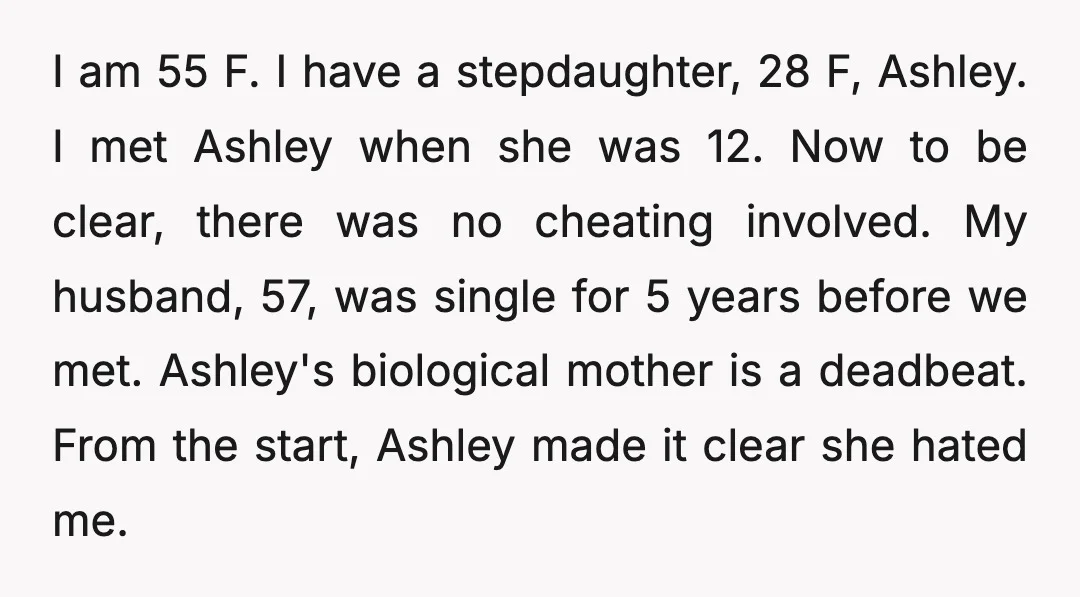 I am 55 F. I have a stepdaughter, 28 F, Ashley. I met Ashley when she was 12. Now to be clear, there was no cheating involved. My husband, 57,...
