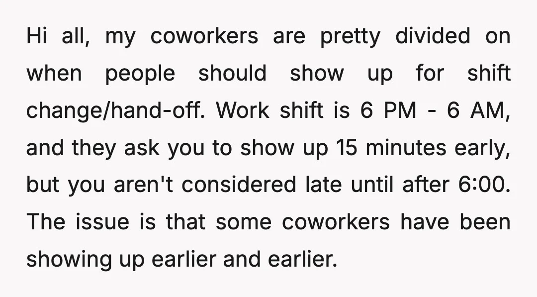 Hi all, my coworkers are pretty divided on when people should show up for shift change/hand-off. Work shift is 6 PM - 6 AM, and they ask you to show...