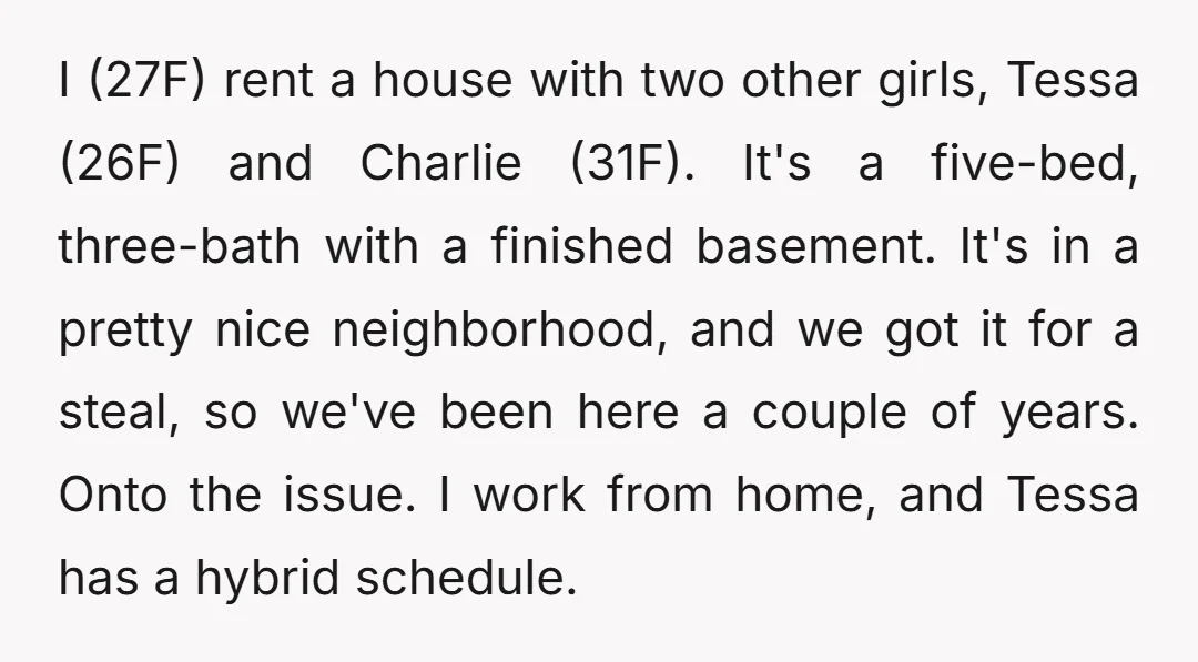 I (27F) rent a house with two other girls, Tessa (26F) and Charlie (31F). It's a five-bed, three-bath with a finished basement. It's in a pretty nice neighborhood, and we...