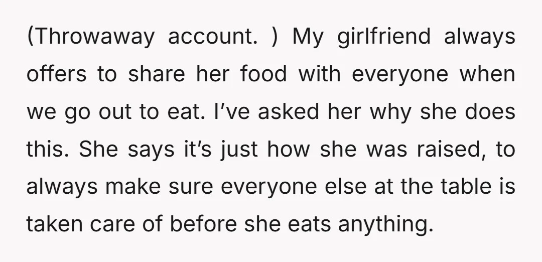 (Throwaway account. ) My girlfriend always offers to share her food with everyone when we go out to eat. I’ve asked her why she does this. She says it’s just...