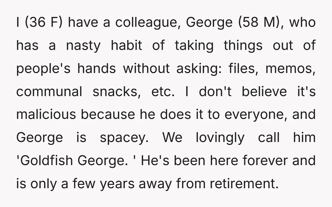 I (36 F) have a colleague, George (58 M), who has a nasty habit of taking things out of people's hands without asking: files, memos, communal snacks, etc. I don't...