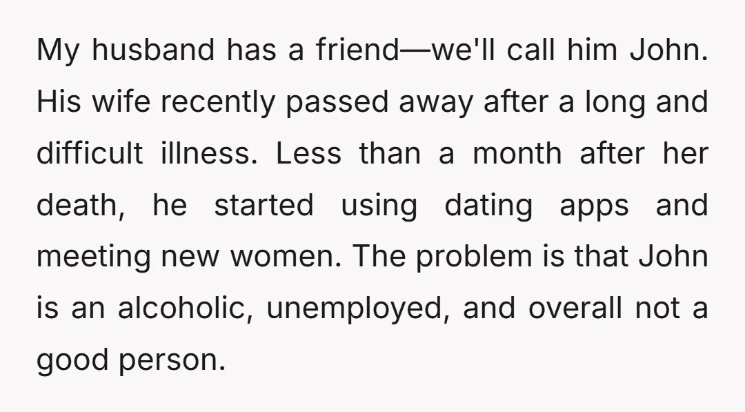 My husband has a friend—we'll call him John. His wife recently passed away after a long and difficult illness. Less than a month after her death, he started using dating...