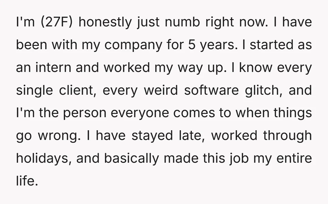 I'm (27F) honestly just numb right now. I have been with my company for 5 years. I started as an intern and worked my way up. I know every single...