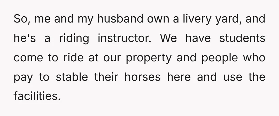 So, me and my husband own a livery yard, and he's a riding instructor. We have students come to ride at our property and people who pay to stable their...