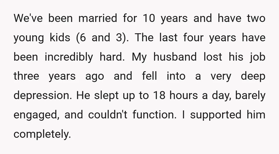 We've been married for 10 years and have two young kids (6 and 3). The last four years have been incredibly hard. My husband lost his job three years ago...