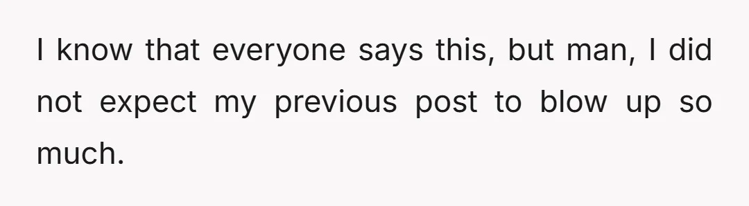 I know that everyone says this, but man, I did not expect my previous post to blow up so much.