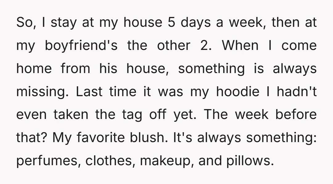 So, I stay at my house 5 days a week, then at my boyfriend's the other 2. When I come home from his house, something is always missing. Last time...