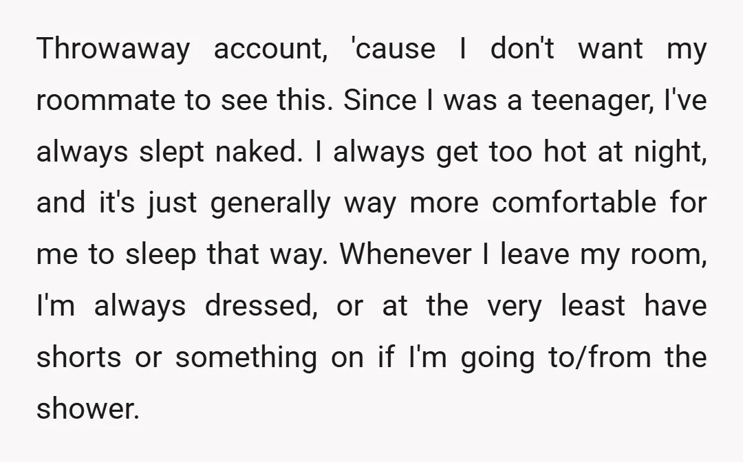 Throwaway account, 'cause I don't want my roommate to see this. Since I was a teenager, I've always slept naked. I always get too hot at night, and it's just...