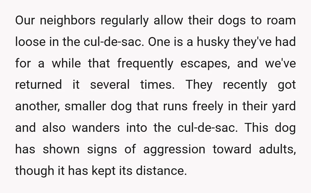 Our neighbors regularly allow their dogs to roam loose in the cul-de-sac. One is a husky they've had for a while that frequently escapes, and we've returned it several times....