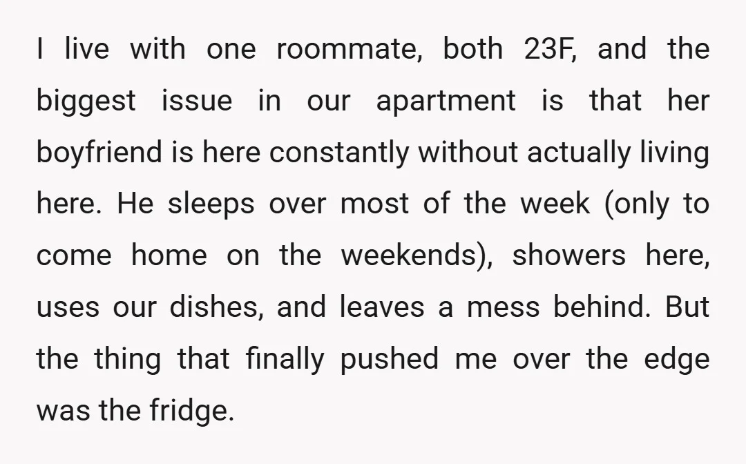 I live with one roommate, both 23F, and the biggest issue in our apartment is that her boyfriend is here constantly without actually living here. He sleeps over most of...