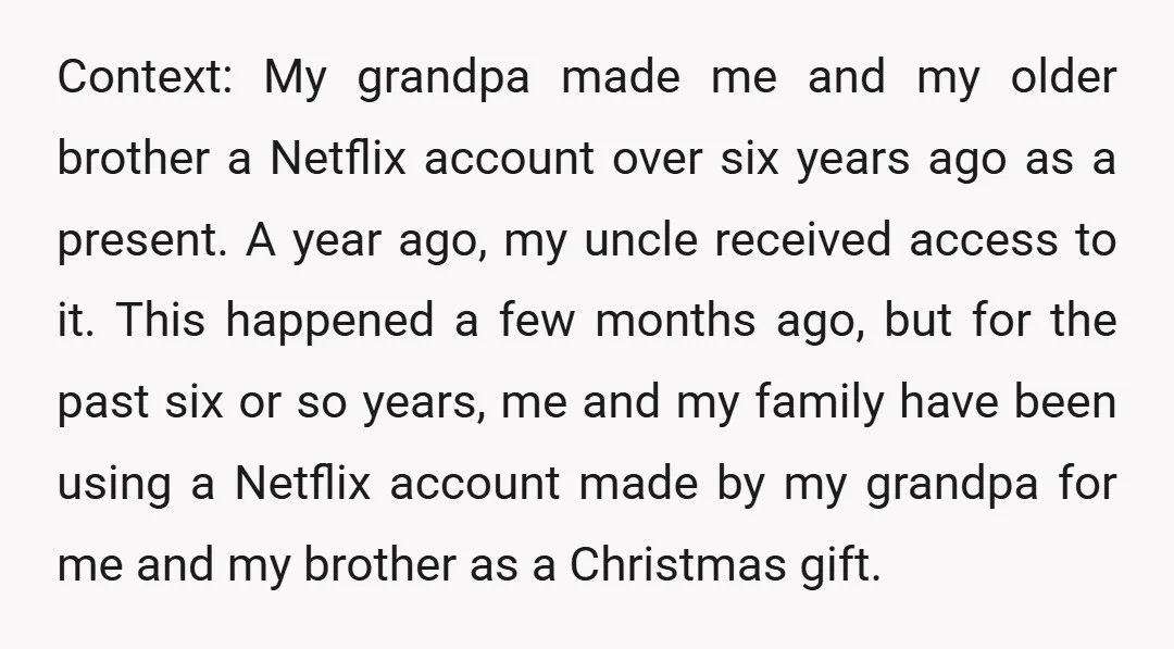 Context: My grandpa made me and my older brother a Netflix account over six years ago as a present. A year ago, my uncle received access to it. This happened...