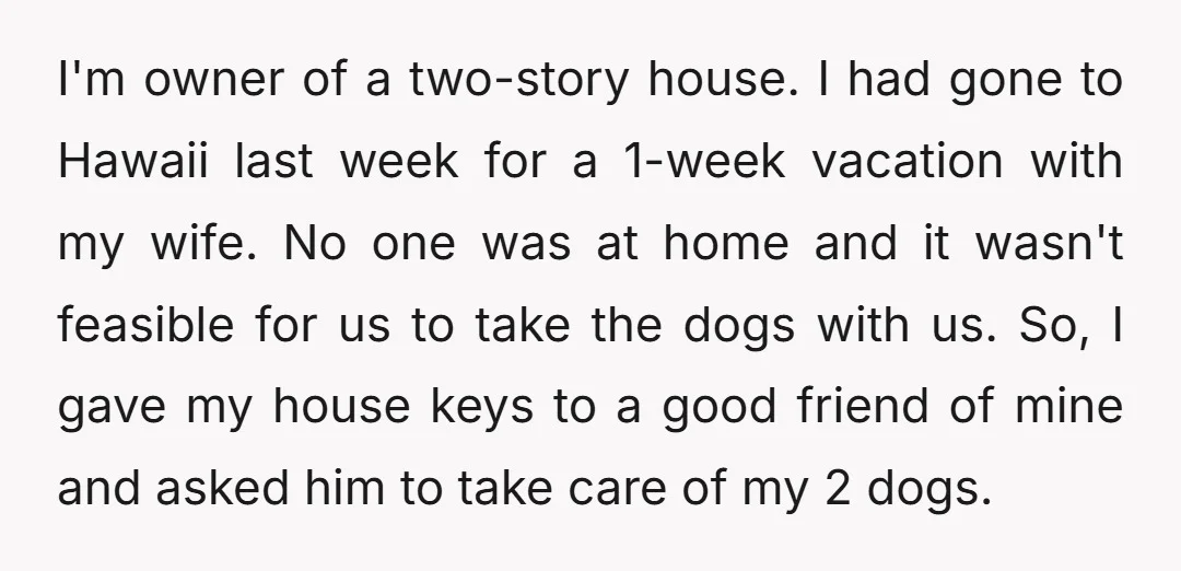 I'm owner of a two-story house. I had gone to Hawaii last week for a 1-week vacation with my wife. No one was at home and it wasn't feasible for...