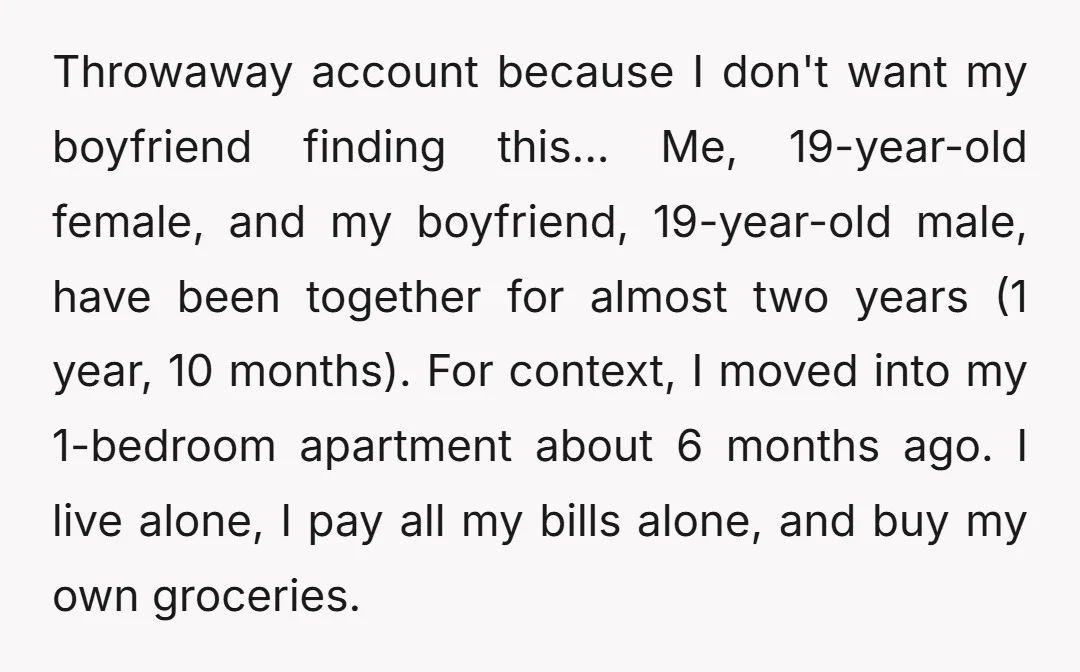 Throwaway account because I don't want my boyfriend finding this... Me, 19-year-old female, and my boyfriend, 19-year-old male, have been together for almost two years (1 year, 10 months). For...