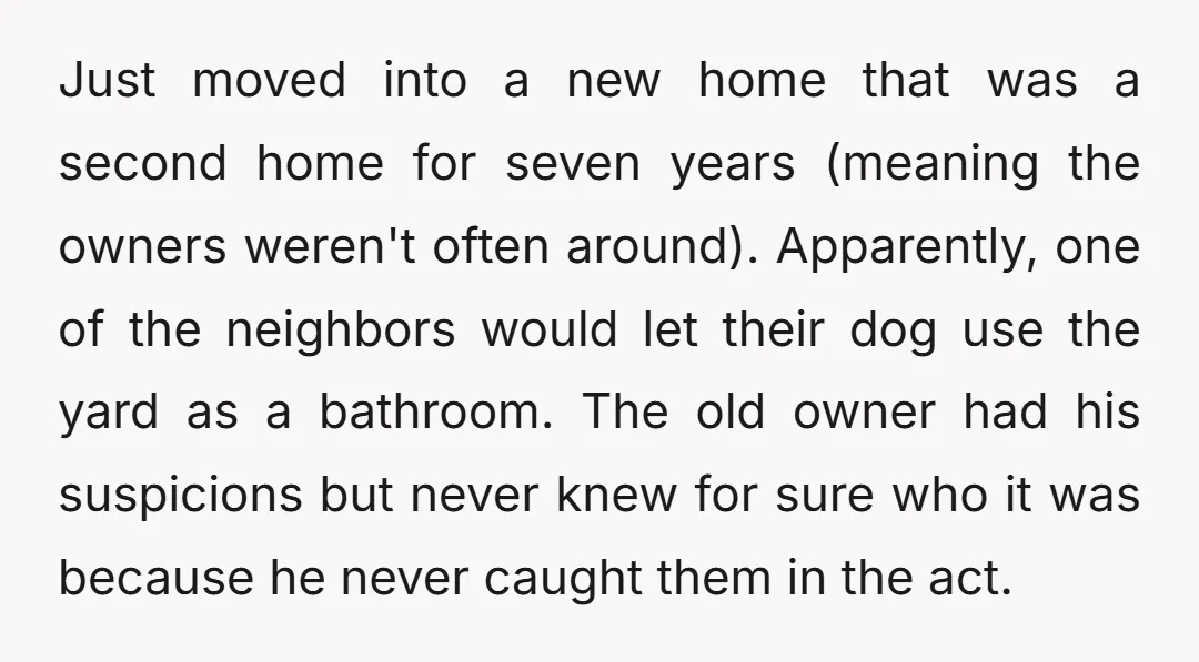 Just moved into a new home that was a second home for seven years (meaning the owners weren't often around). Apparently, one of the neighbors would let their dog use...