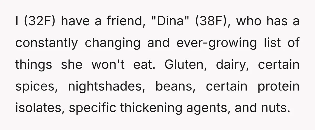 I (32F) have a friend, "Dina" (38F), who has a constantly changing and ever-growing list of things she won't eat. Gluten, dairy, certain spices, nightshades, beans, certain protein isolates, specific...