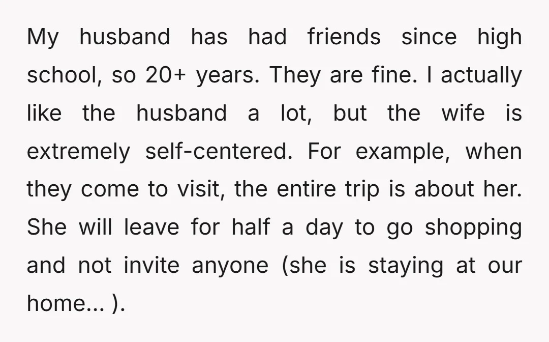 My husband has had friends since high school, so 20+ years. They are fine. I actually like the husband a lot, but the wife is extremely self-centered. For example, when...