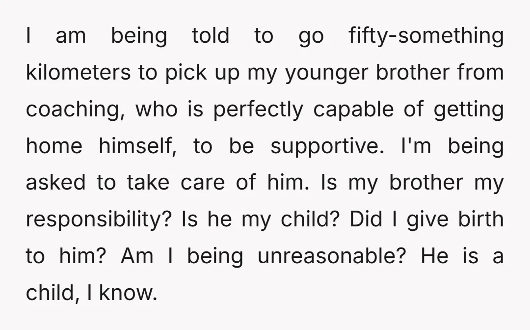 I am being told to go fifty-something kilometers to pick up my younger brother from coaching, who is perfectly capable of getting home himself, to be supportive. I'm being asked...
