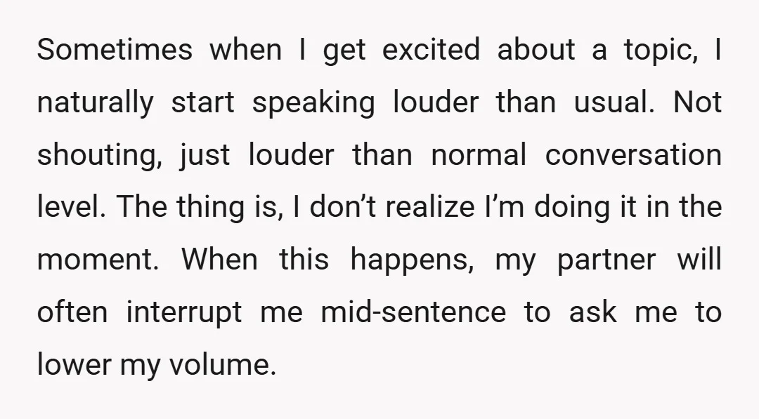 Sometimes when I get excited about a topic, I naturally start speaking louder than usual. Not shouting, just louder than normal conversation level. The thing is, I don’t realize I’m...