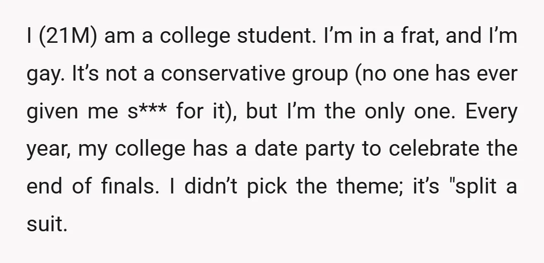 I (21M) am a college student. I’m in a frat, and I’m gay. It’s not a conservative group (no one has ever given me s*** for it), but I’m the...