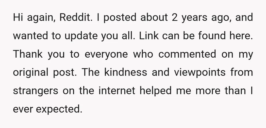 Hi again, Reddit. I posted about 2 years ago, and wanted to update you all. Link can be found here. Thank you to everyone who commented on my original post....