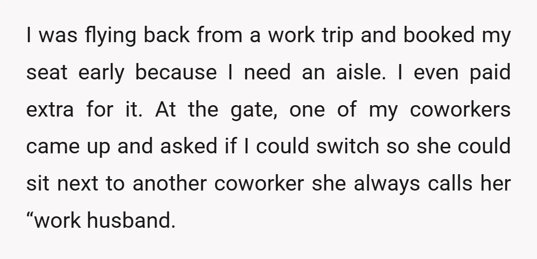 I was flying back from a work trip and booked my seat early because I need an aisle. I even paid extra for it. At the gate, one of my...
