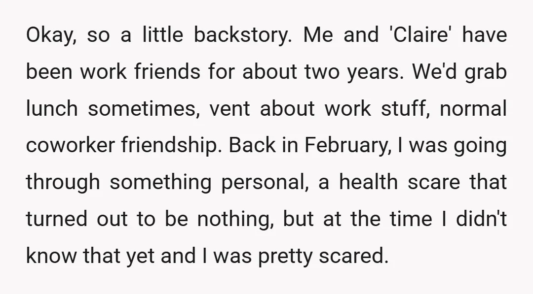 Okay, so a little backstory. Me and 'Claire' have been work friends for about two years. We'd grab lunch sometimes, vent about work stuff, normal coworker friendship. Back in February,...