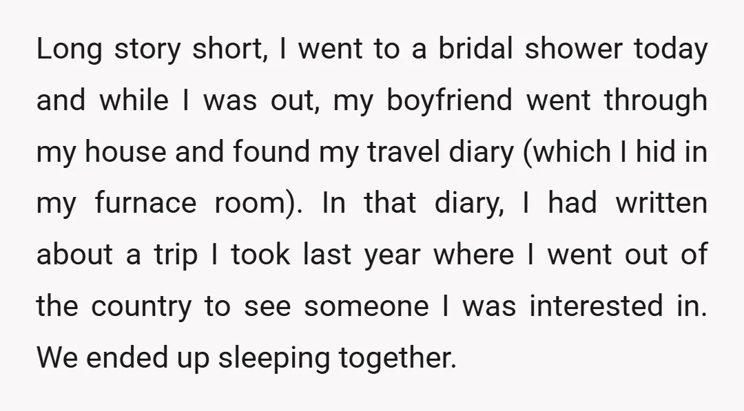 Long story short, I went to a bridal shower today and while I was out, my boyfriend went through my house and found my travel diary (which I hid in...