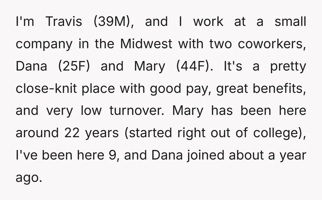 I'm Travis (39M), and I work at a small company in the Midwest with two coworkers, Dana (25F) and Mary (44F). It's a pretty close-knit place with good pay, great...