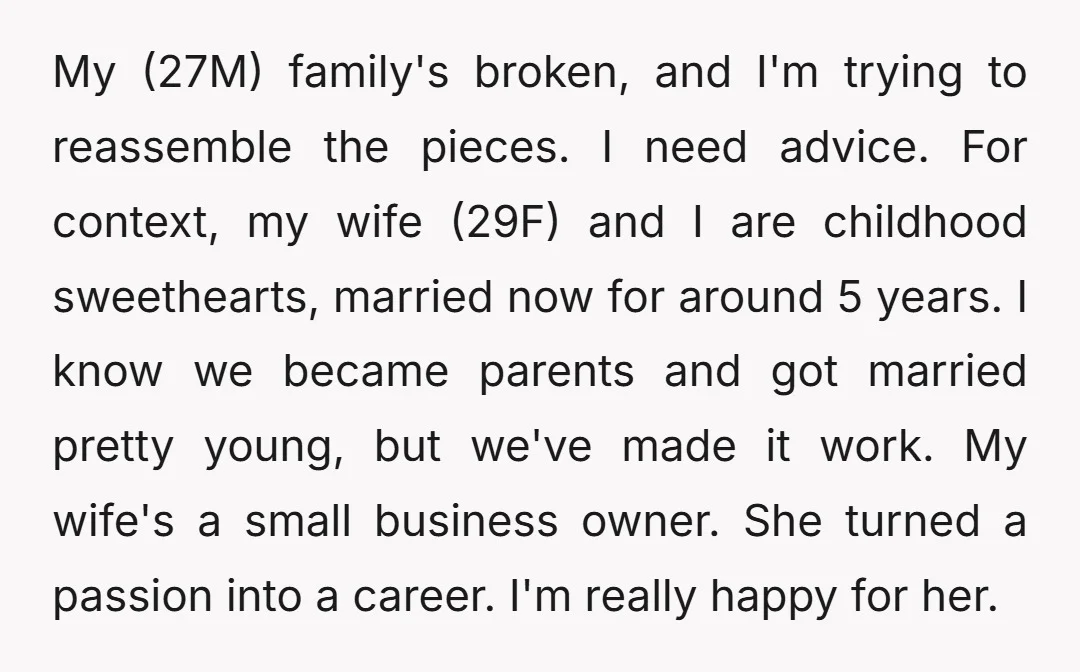 My (27M) family's broken, and I'm trying to reassemble the pieces. I need advice. For context, my wife (29F) and I are childhood sweethearts, married now for around 5 years....