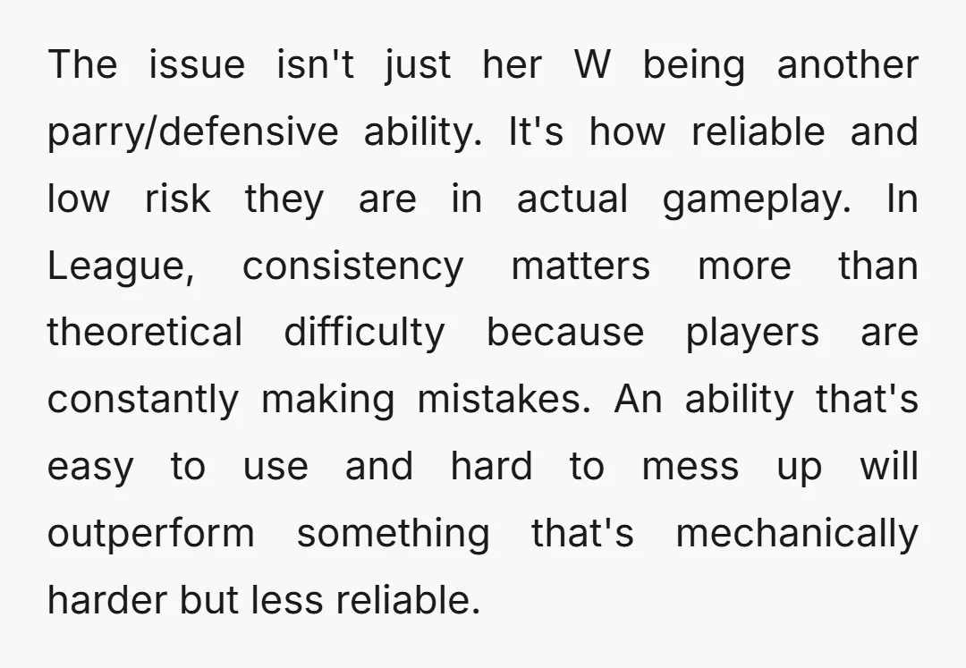 The issue isn't just her W being another parry/defensive ability. It's how reliable and low risk they are in actual gameplay. In League, consistency matters more than theoretical difficulty because...
