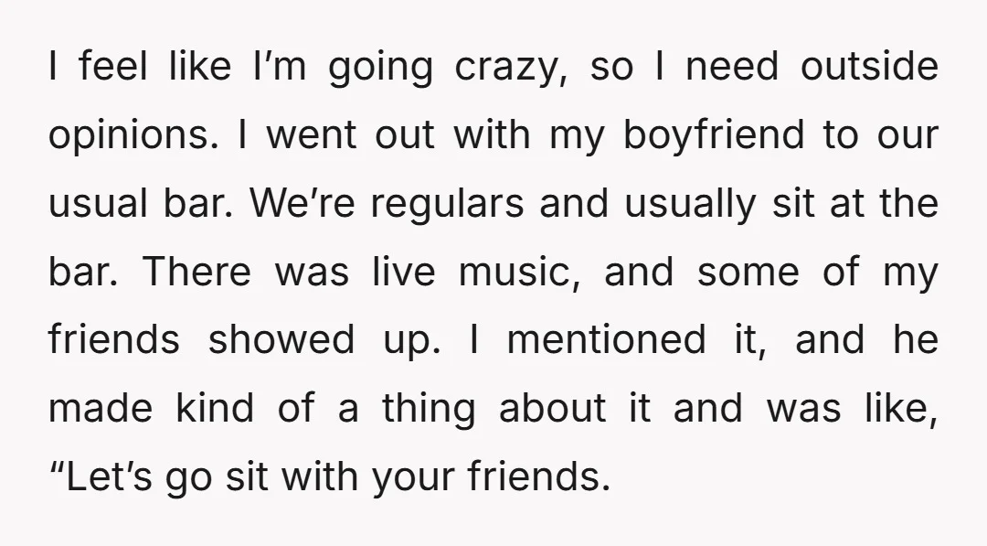 I feel like I’m going crazy, so I need outside opinions. I went out with my boyfriend to our usual bar. We’re regulars and usually sit at the bar. There...