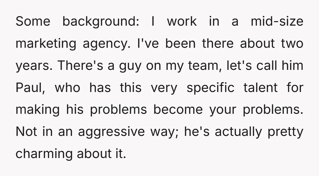 Some background: I work in a mid-size marketing agency. I've been there about two years. There's a guy on my team, let's call him Paul, who has this very specific...