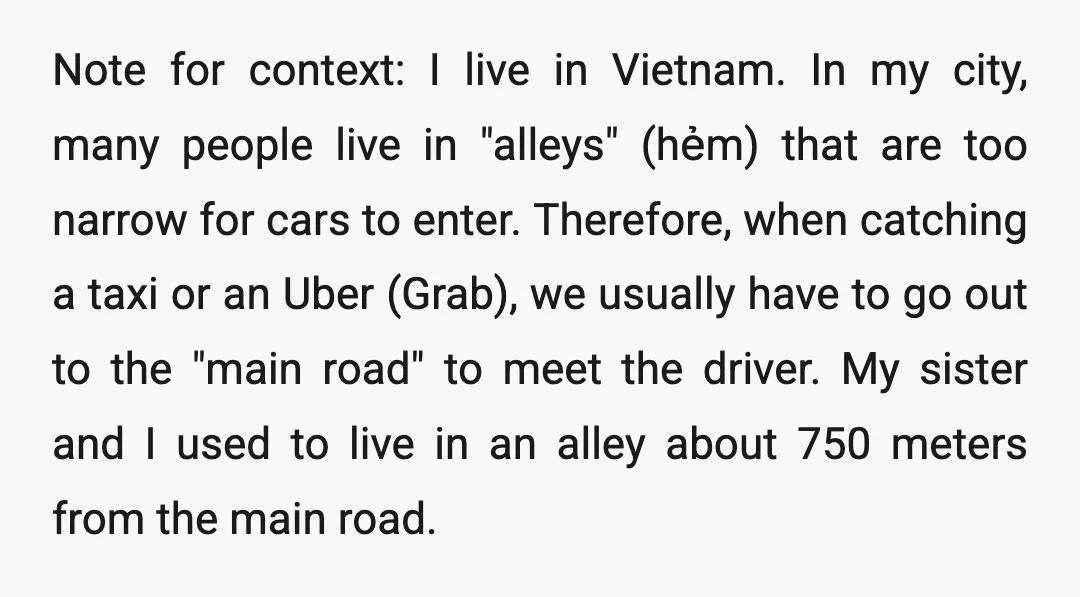 Note for context: I live in Vietnam. In my city, many people live in "alleys" (hẻm) that are too narrow for cars to enter. Therefore, when catching a taxi or...