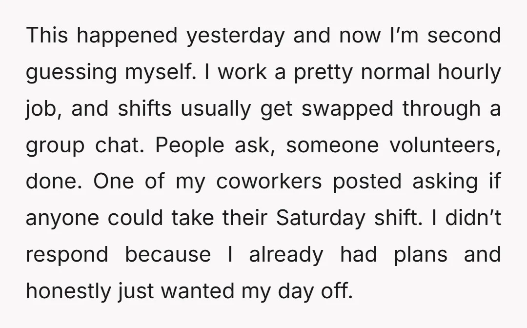 This happened yesterday and now I’m second guessing myself. I work a pretty normal hourly job, and shifts usually get swapped through a group chat. People ask, someone volunteers, done....