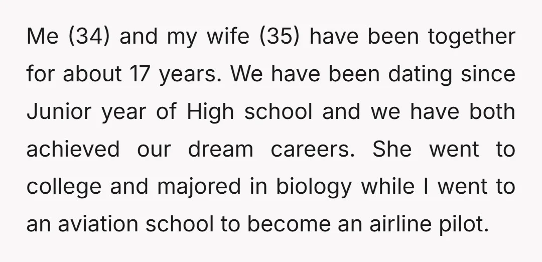 Me (34) and my wife (35) have been together for about 17 years. We have been dating since Junior year of High school and we have both achieved our dream...