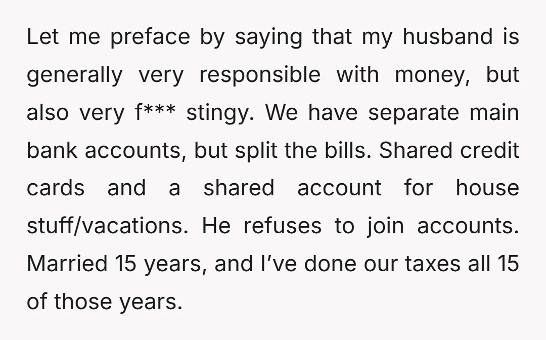 Let me preface by saying that my husband is generally very responsible with money, but also very f*** stingy. We have separate main bank accounts, but split the bills. Shared...