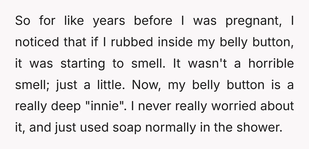 So for like years before I was pregnant, I noticed that if I rubbed inside my belly button, it was starting to smell. It wasn't a horrible smell; just a...