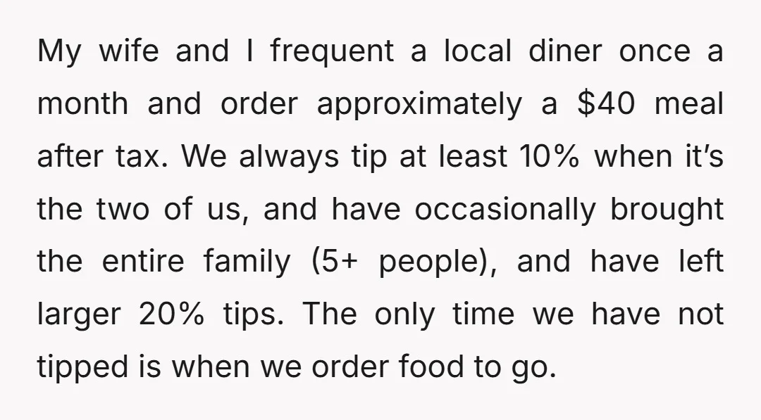 My wife and I frequent a local diner once a month and order approximately a $40 meal after tax. We always tip at least 10% when it’s the two of...