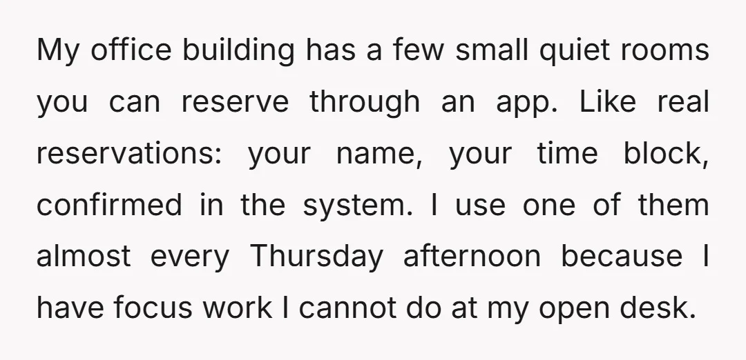 My office building has a few small quiet rooms you can reserve through an app. Like real reservations: your name, your time block, confirmed in the system. I use one...