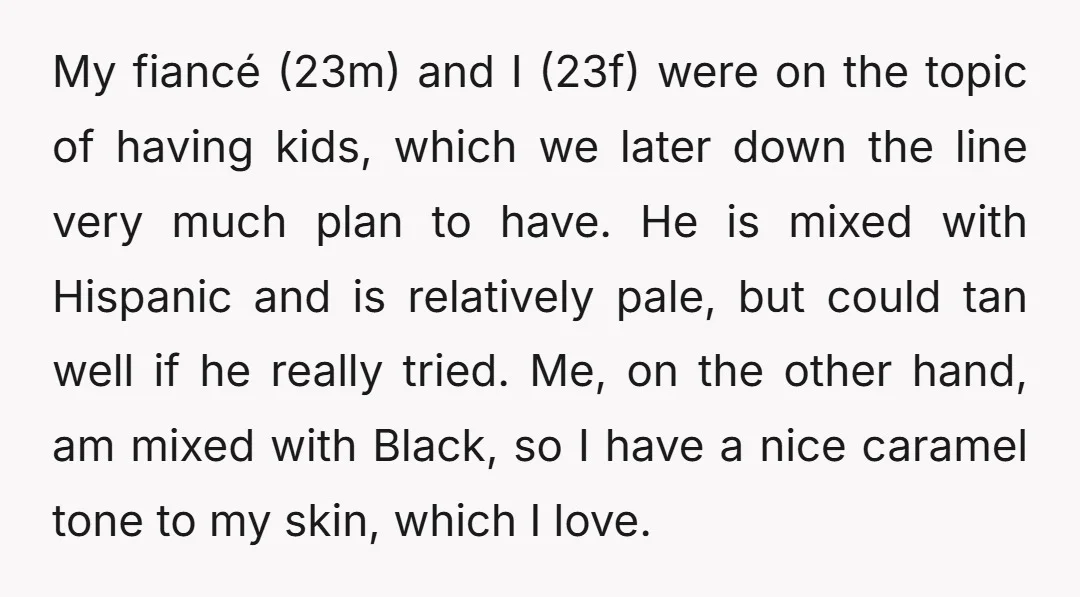 My fiancé (23m) and I (23f) were on the topic of having kids, which we later down the line very much plan to have. He is mixed with Hispanic and...