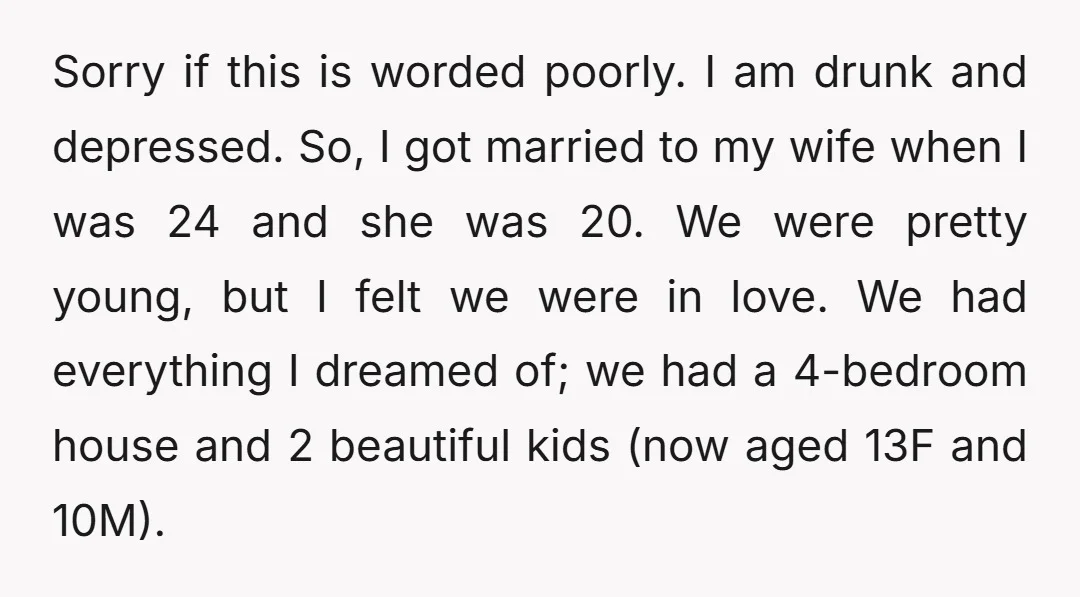 Sorry if this is worded poorly. I am drunk and depressed. So, I got married to my wife when I was 24 and she was 20. We were pretty young,...